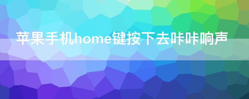 iPhone手机home键按下去咔咔响声 苹果手机按键有咔咔响