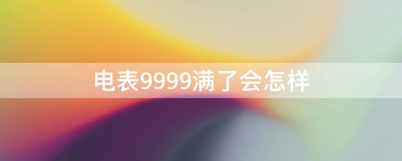 电表9999满了会怎样（电表跑到9999还能用吗）