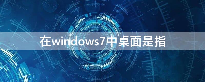 在windows7中桌面是指 在windows7中桌面是指什么