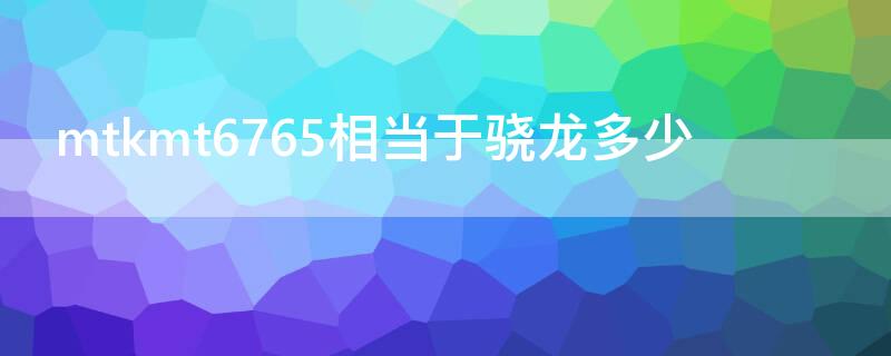 mtkmt6765相当于骁龙多少（mtkmt6763相当于骁龙多少）