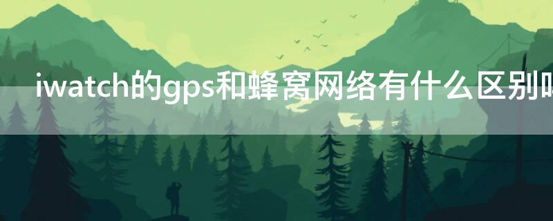 iwatch的gps和蜂窝网络有什么区别吗 iwatch gps和蜂窝有什么区别