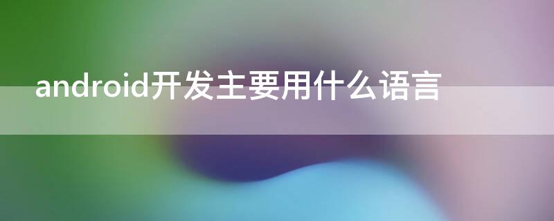 android开发主要用什么语言（android应用开发用什么语言）