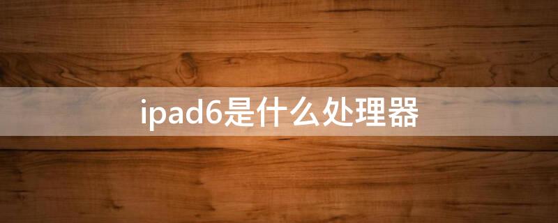 ipad6是什么处理器（ipad6代用的什么处理器）