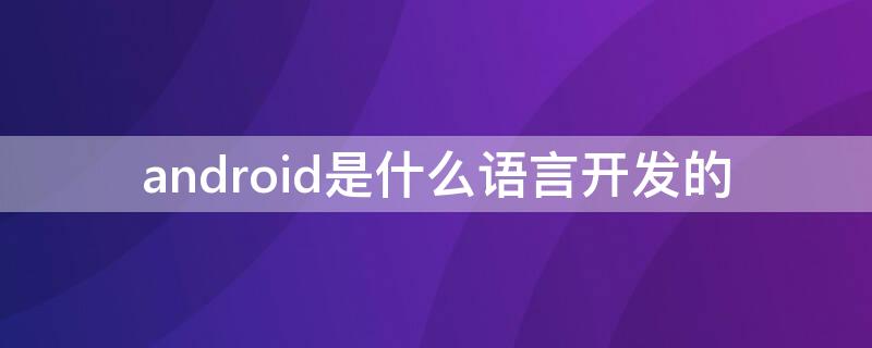 android是什么语言开发的（android应用用什么语言开发）