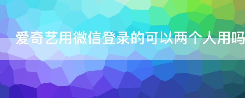 爱奇艺用微信登录的可以两个人用吗（爱奇艺微信绑定可以两个手机登录吗）