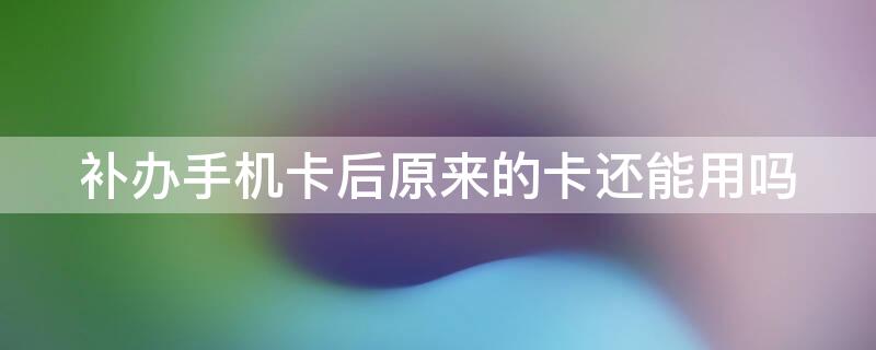 补办手机卡后原来的卡还能用吗 补办了手机卡原来的卡还能用吗