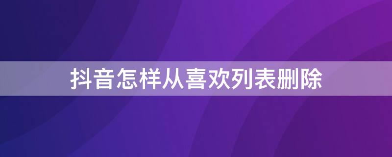 抖音怎样从喜欢列表删除（抖音怎么把喜欢列表删除）