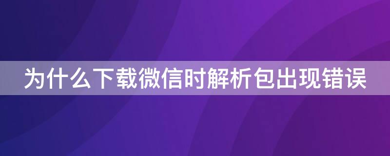 为什么下载微信时解析包出现错误（下载微信时出现解析包错误怎么办）