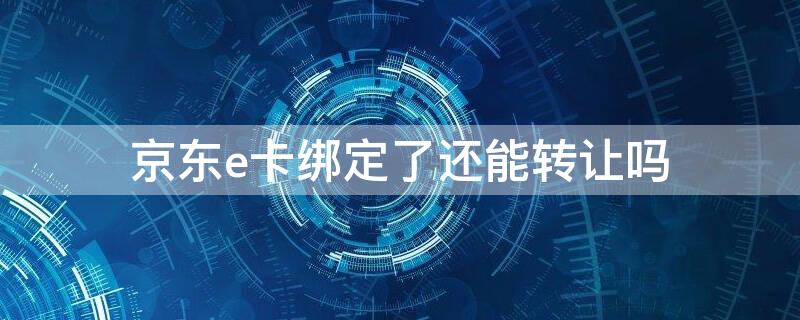 京东e卡绑定了还能转让吗 京东e卡可以换绑吗