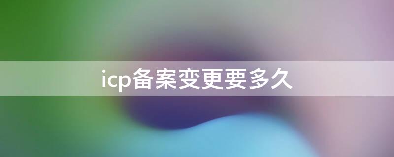 icp备案变更要多久 变更备案需要多久