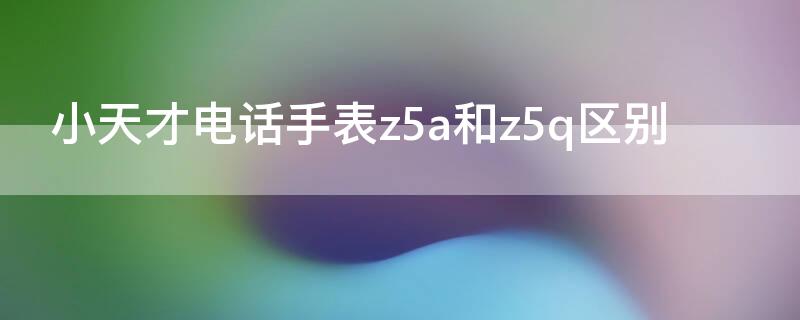 小天才电话手表z5a和z5q区别 小天才电话手表z5和z5a