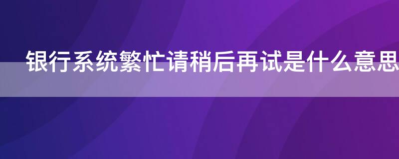 银行系统繁忙请稍后再试是什么意思 银行系统繁忙,请稍后再试