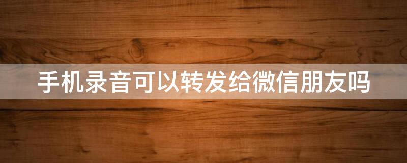 手机录音可以转发给微信朋友吗 手机录音可以转发给微信朋友吗录音说话广