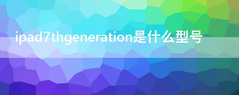 ipad7thgeneration是什么型号（ipad7thgeneration是什么意思）