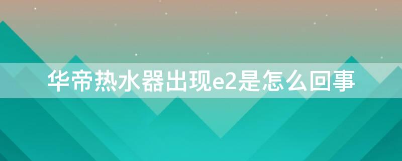 华帝热水器出现e2是怎么回事 华帝燃气热水器出现e2是什么原因