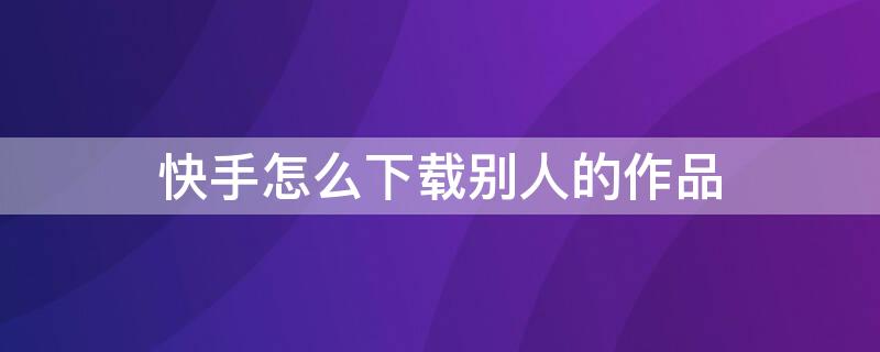 快手怎么下载别人的作品 快手怎么下载别人的作品到手机