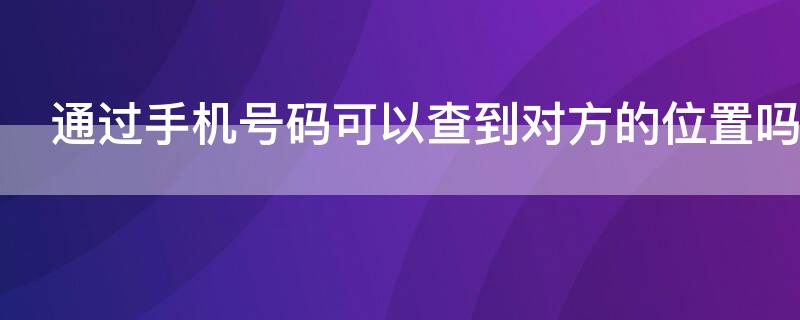 通过手机号码可以查到对方的位置吗 通过手机号能不能查到对方的位置
