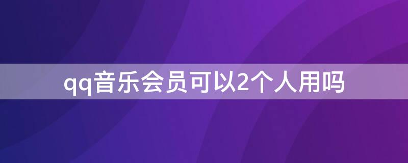 qq音乐会员可以2个人用吗（qq音乐会员账户可以两个人同时用吗）