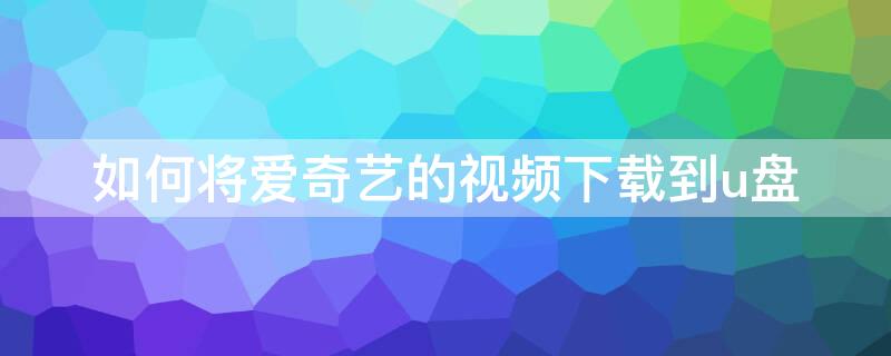 如何将爱奇艺的视频下载到u盘（如何把爱奇艺视频下载到u盘里的教程）