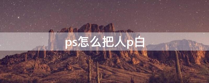 ps怎么把人p白（ps怎么把人p白p清晰）