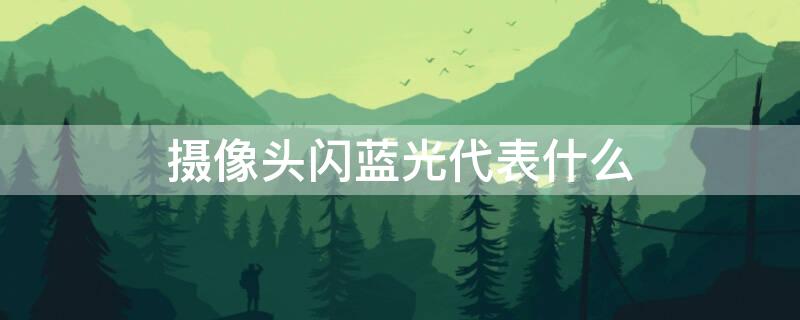摄像头闪蓝光代表什么 摄像头闪蓝光代表什么原因