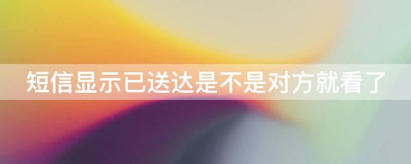 短信显示已送达是不是对方就看了 手机短信显示已送达是不是对方就看了
