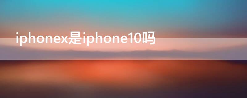 iPhonex是iPhone10吗 iphonex是不是iphone 10