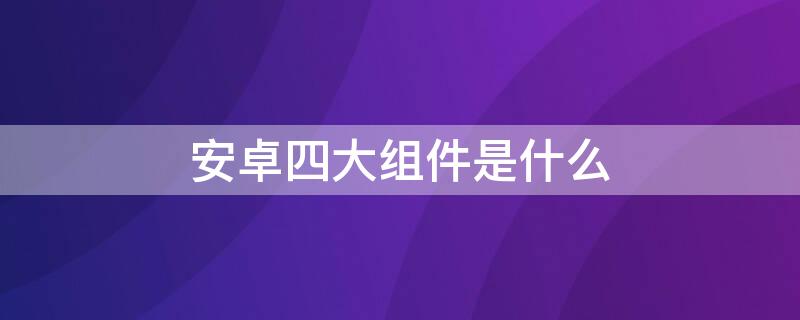 安卓四大组件是什么 安卓四大组件是什么东西