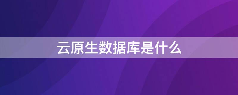 云原生数据库是什么 云原生数据库是什么软件