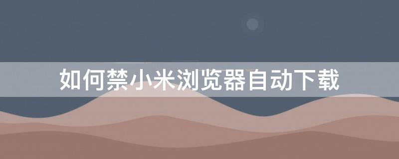 如何禁小米浏览器自动下载 小米手机如何禁止浏览器自动下载软件