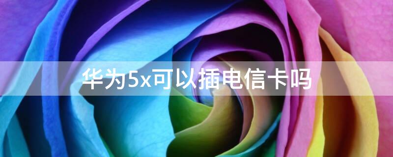 华为5x可以插电信卡吗（华为4x可以用电信卡吗）