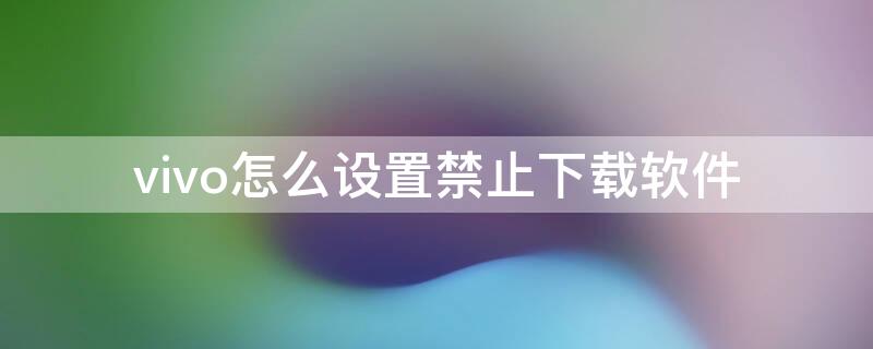 vivo怎么设置禁止下载软件（vivo可以禁止下载功能）