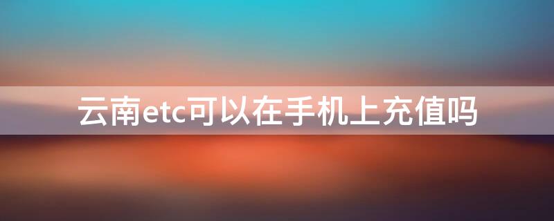 云南etc可以在手机上充值吗（云南ETC手机充值）
