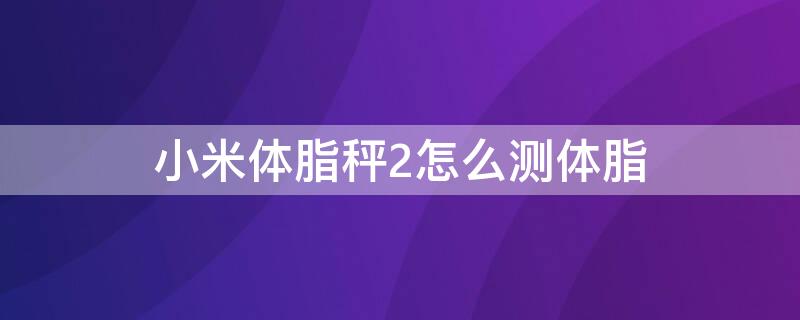 小米体脂秤2怎么测体脂（小米体脂秤2如何）