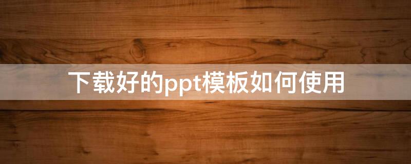 下载好的ppt模板如何使用（如何下载ppt模板）