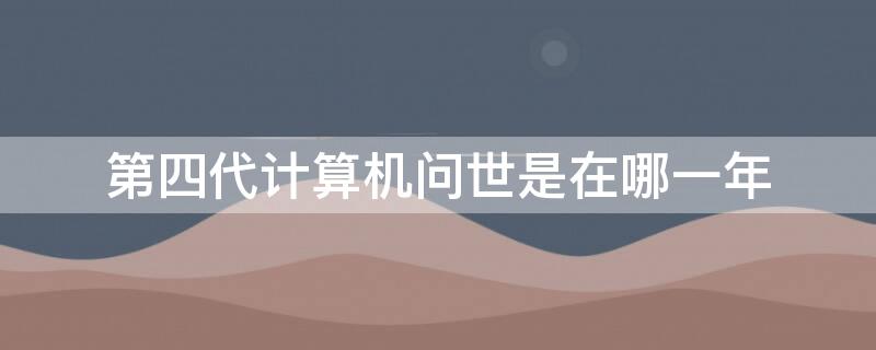 第四代计算机问世是在哪一年 第四代计算机诞生于什么时候年代