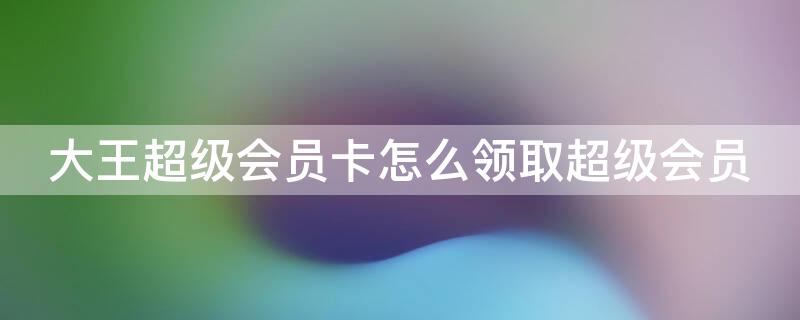 大王超级会员卡怎么领取超级会员（大王卡的超级会员怎么领取）