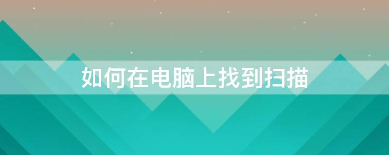 如何在电脑上找到扫描 如何在电脑上找到扫描文件