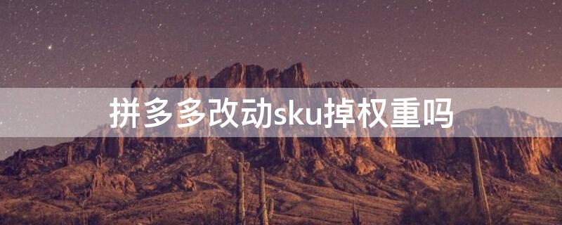 拼多多改动sku掉权重吗 拼多多sku怎么改不影响权重