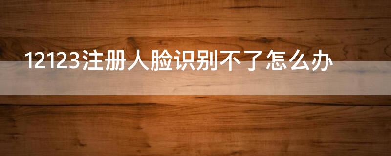 12123注册人脸识别不了怎么办 12123注册人脸失败