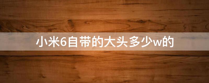 小米6自带的大头多少w的（小米6最高多少w）