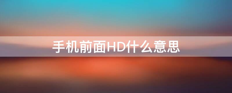 手机前面HD什么意思 手机前面的hd是什么意思