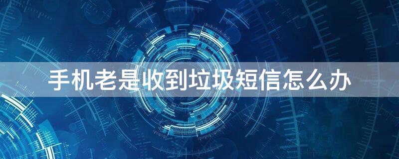 手机老是收到垃圾短信怎么办 手机老是收到垃圾短信怎么办呢