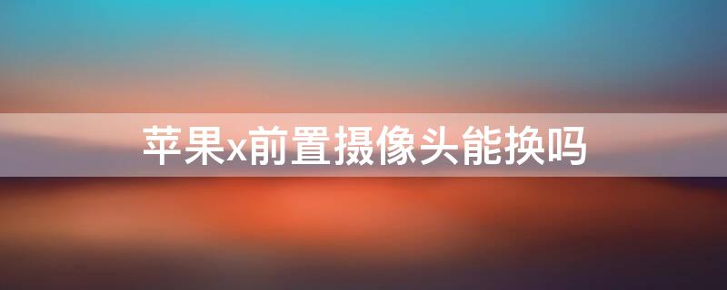 iPhonex前置摄像头能换吗 iphonex摄像头可以换吗