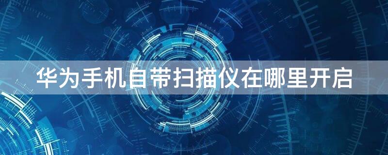 华为手机自带扫描仪在哪里开启 华为手机自带扫描仪怎么打开
