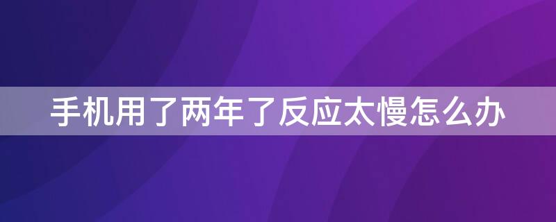 手机用了两年了反应太慢怎么办 手机用了两年了反应太慢怎么办啊