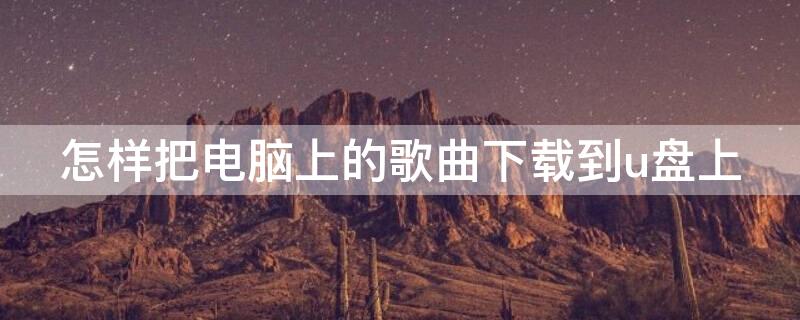 怎样把电脑上的歌曲下载到u盘上 如何把电脑上的歌曲下载到U盘里