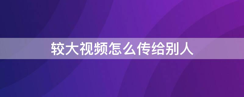 较大视频怎么传给别人 超大视频怎么传给别人