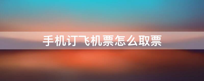 手机订飞机票怎么取票（手机订飞机票怎么取票登机）