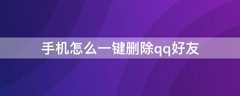 手机怎么一键删除qq好友（手机QQ好友怎么一键删除）